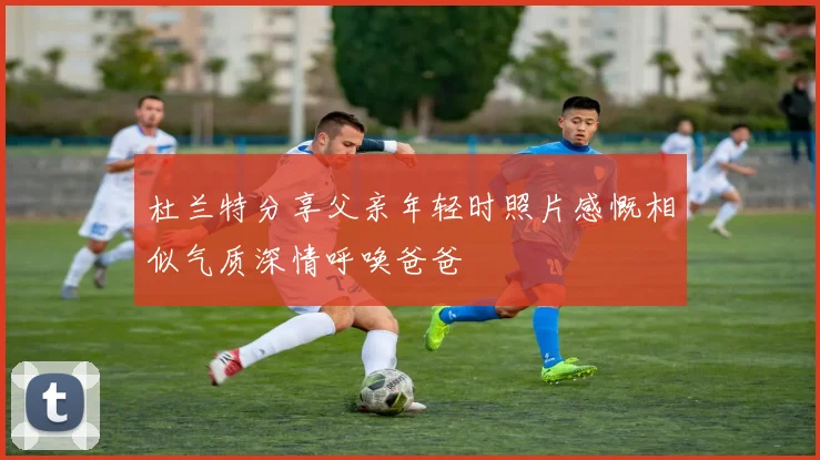 杜兰特分享父亲年轻时照片感慨相似气质深情呼唤爸爸