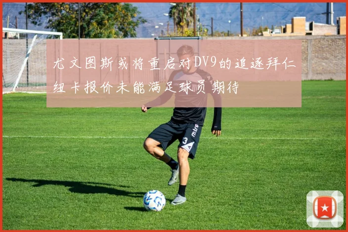 尤文图斯或将重启对DV9的追逐拜仁纽卡报价未能满足球员期待