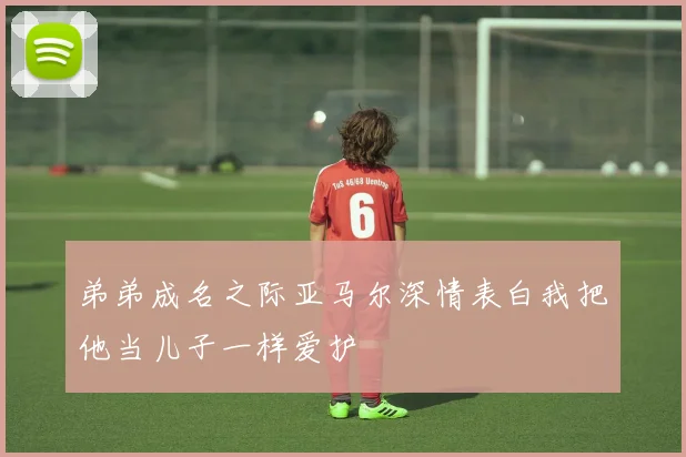 弟弟成名之际亚马尔深情表白我把他当儿子一样爱护
