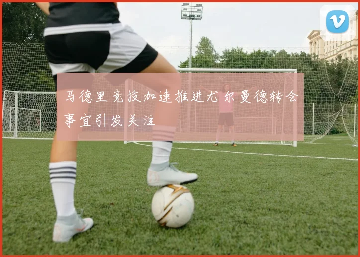 马德里竞技加速推进尤尔曼德转会事宜引发关注