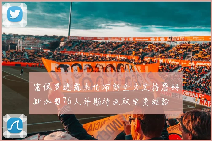 富保罗透露杰伦布朗全力支持詹姆斯加盟76人并期待汲取宝贵经验