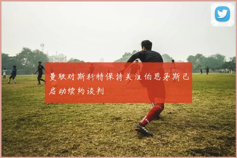 曼联对斯科特保持关注伯恩茅斯已启动续约谈判