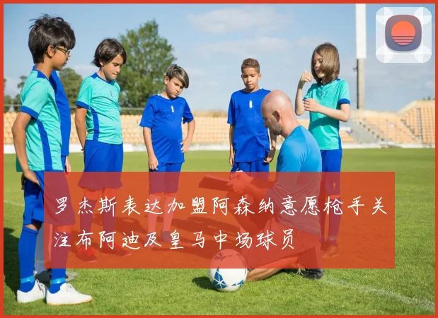 罗杰斯表达加盟阿森纳意愿枪手关注布阿迪及皇马中场球员