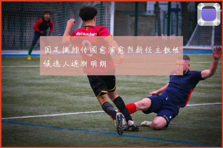 国足换帅传闻愈演愈烈新任主教练候选人逐渐明朗