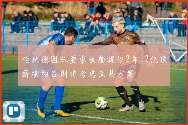 伦纳德团队要求快船提供2年12亿顶薪续约否则将考虑交易方案