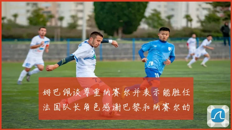 姆巴佩谈尊重纳赛尔并表示能胜任法国队长角色感谢巴黎和纳赛尔的支持
