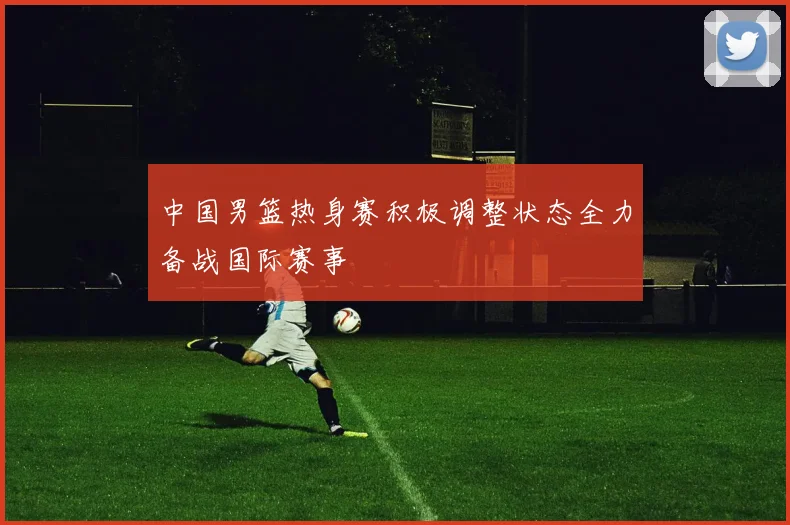 中国男篮热身赛积极调整状态全力备战国际赛事