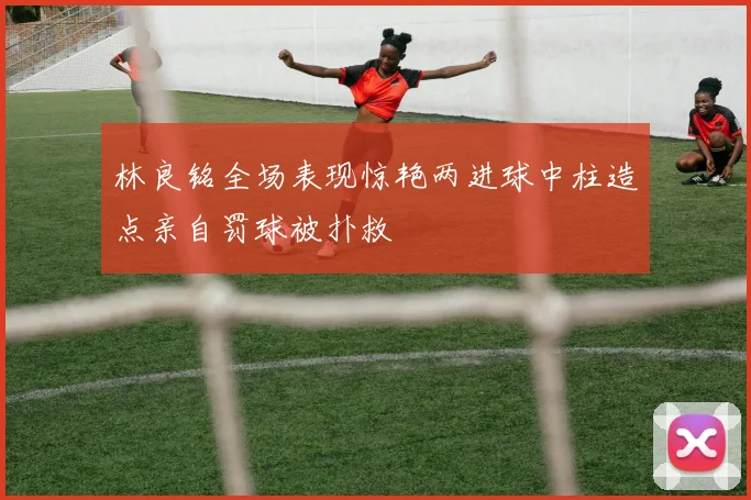林良铭全场表现惊艳两进球中柱造点亲自罚球被扑救