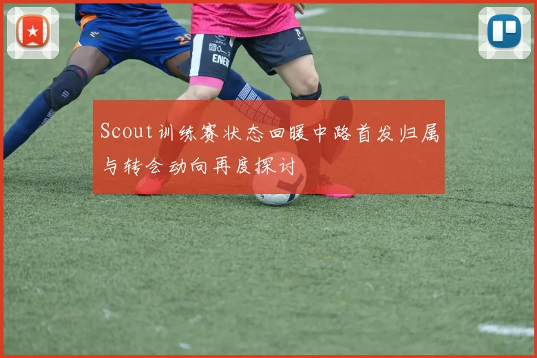 Scout训练赛状态回暖中路首发归属与转会动向再度探讨