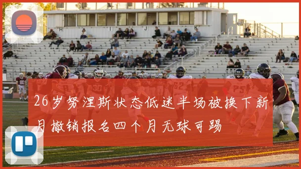 26岁努涅斯状态低迷半场被换下新月撤销报名四个月无球可踢